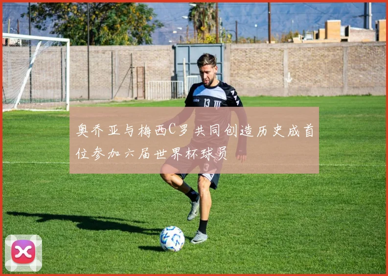 奥乔亚与梅西C罗共同创造历史成首位参加六届世界杯球员