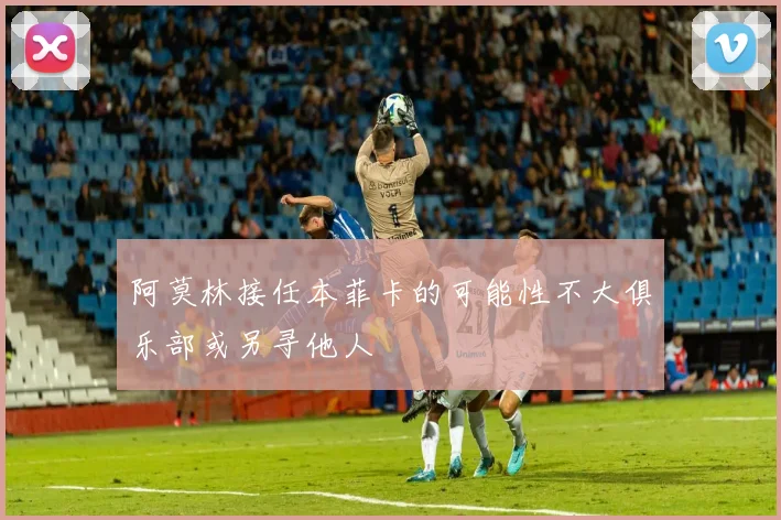 阿莫林接任本菲卡的可能性不大俱乐部或另寻他人