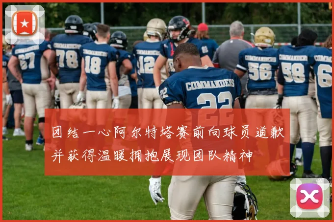 团结一心阿尔特塔赛前向球员道歉并获得温暖拥抱展现团队精神