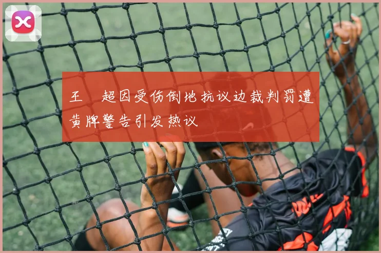 王燊超因受伤倒地抗议边裁判罚遭黄牌警告引发热议