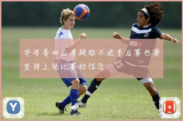 字母哥回应质疑称不进季后赛也要坚持上场比赛的信念