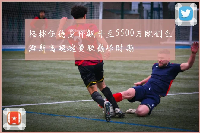格林伍德身价飙升至5500万欧创生涯新高超越曼联巅峰时期