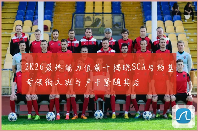2K26最终能力值前十揭晓SGA与约基奇领衔文班与卢卡紧随其后