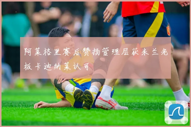 阿莱格里赛后赞扬管理层获米兰老板卡迪纳莱认可