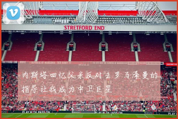 内斯塔回忆父亲反对去罗马泽曼的指导让我成为中卫巨星