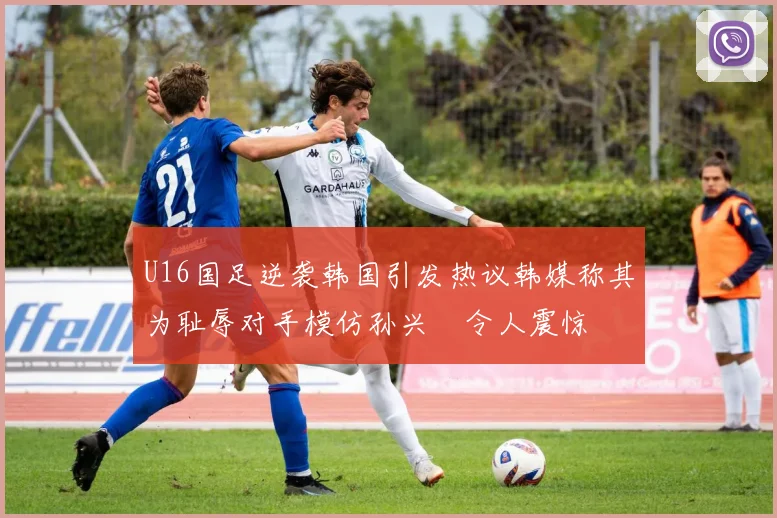 U16国足逆袭韩国引发热议韩媒称其为耻辱对手模仿孙兴慜令人震惊
