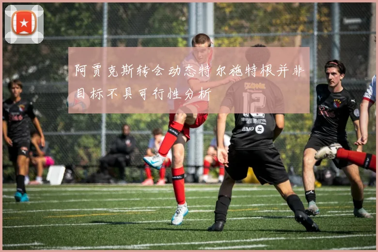 阿贾克斯转会动态特尔施特根并非目标不具可行性分析