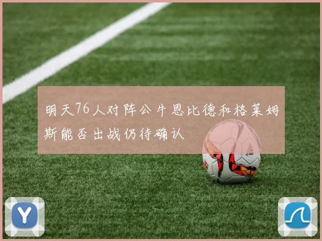 明天76人对阵公牛恩比德和格莱姆斯能否出战仍待确认
