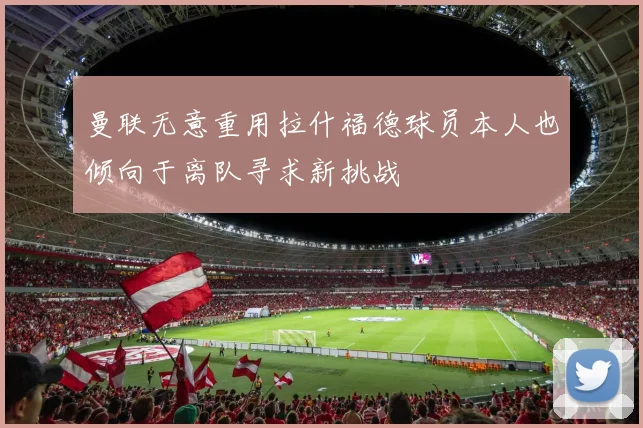 曼联无意重用拉什福德球员本人也倾向于离队寻求新挑战