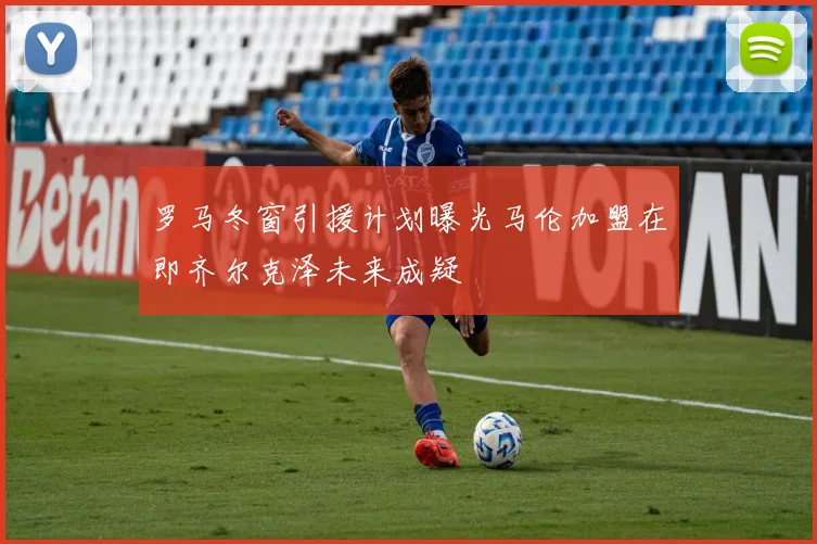 罗马冬窗引援计划曝光马伦加盟在即齐尔克泽未来成疑