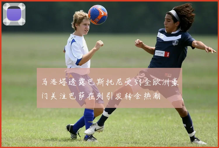 马洛塔透露巴斯托尼受到全欧洲豪门关注巴萨在列引发转会热潮