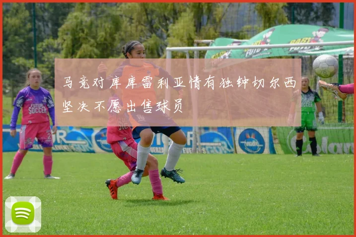 马竞对库库雷利亚情有独钟切尔西坚决不愿出售球员