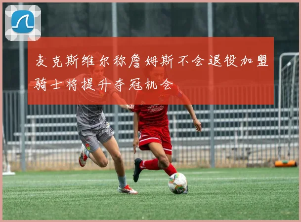 麦克斯维尔称詹姆斯不会退役加盟骑士将提升夺冠机会