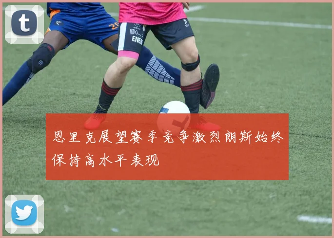 恩里克展望赛季竞争激烈朗斯始终保持高水平表现
