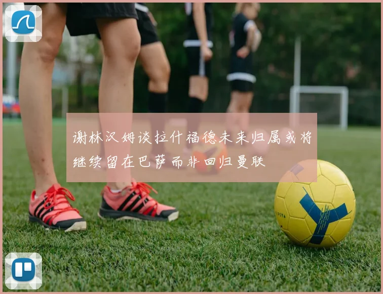 谢林汉姆谈拉什福德未来归属或将继续留在巴萨而非回归曼联