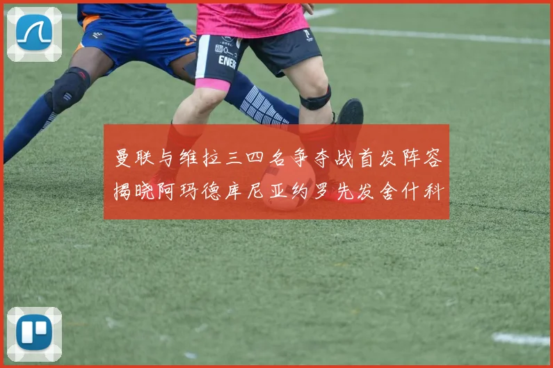 曼联与维拉三四名争夺战首发阵容揭晓阿玛德库尼亚约罗先发舍什科替补出战