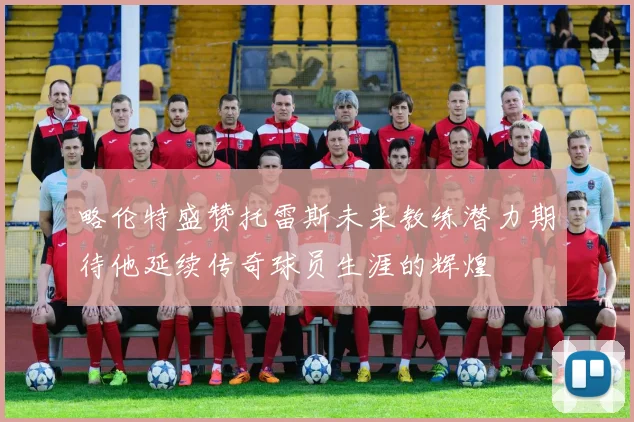 略伦特盛赞托雷斯未来教练潜力期待他延续传奇球员生涯的辉煌