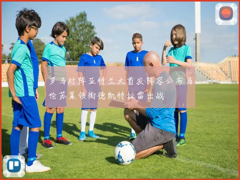 罗马对阵亚特兰大首发阵容公布马伦苏莱领衔德凯特拉雷出战