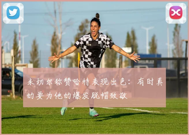 米切尔称赞哈特表现出色：有时真的要为他的爆发脱帽致敬