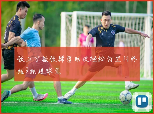 张玉宁接张稀哲助攻轻松打空门终结9轮进球荒
