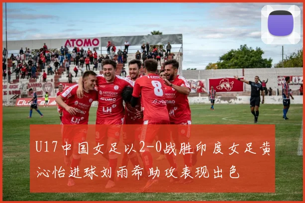 U17中国女足以2-0战胜印度女足黄沁怡进球刘雨希助攻表现出色