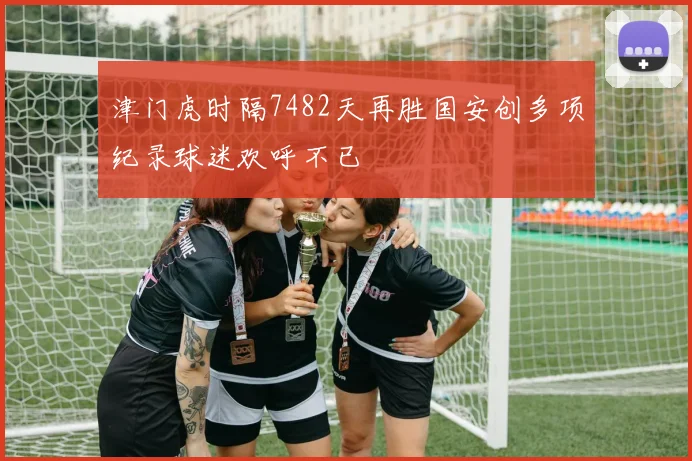 津门虎时隔7482天再胜国安创多项纪录球迷欢呼不已