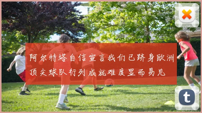 阿尔特塔自信宣言我们已跻身欧洲顶尖球队行列成就难度显而易见
