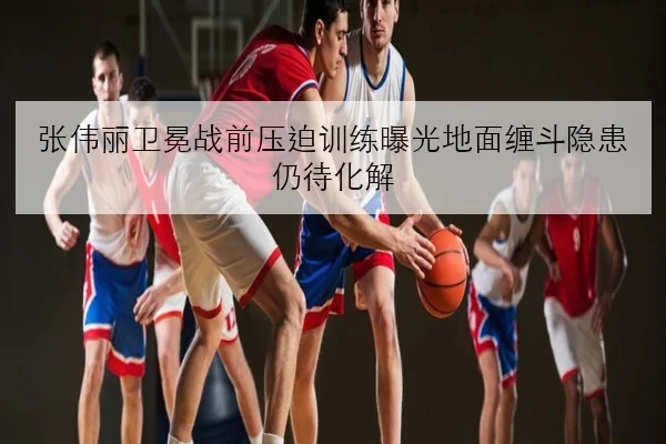 张伟丽卫冕战前压迫训练曝光地面缠斗隐患仍待化解