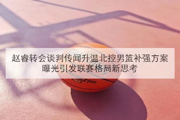 赵睿转会谈判传闻升温北控男篮补强方案曝光引发联赛格局新思考